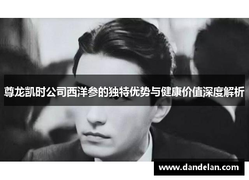 尊龙凯时公司西洋参的独特优势与健康价值深度解析